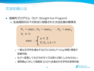l  直線的プログラム（SLP: Straight-line Program）  
l  ⽣生成規則が以下の形式に制限された⽂文法圧縮の標準系
l  ⼀一意な⽂文字列列を導出するCFG GはSLPへO(g)時間/領領域で
変換可能．
l  SLPへ変換してもCFGのサイズは⾼高々2倍にしかならない．
l  規則数gに対して指数⻑⾧長 (O(2g))の長さの⽂文字列列を表現可能.
26	
expri  ：
a  ∈  Σ
Xj  Xk  (j,  k  <  i)
Xi    ∈  V
X1  →  expr1,  X2  →  expr2,  …  ,  Xg  →  exprg.
⽂文法圧縮とは
 