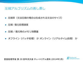 l  圧縮率率率（⽂文法圧縮の場合は⽣生成される⽂文法のサイズ）
l  圧縮 / 復復元処理理速度度
l  圧縮 / 復復元時のメモリ消費量量
l  オフライン（バッチ処理理）  か  オンライン（リアルタイム処理理）  か
圧縮アルゴリズムの善し悪し
言語処理学会 第 20 回年次大会 チュートリアル資料 (2014年3月)	
 