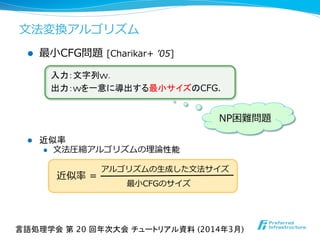 l  最⼩小CFG問題  [Charikar+  ʼ’05]
l  近似率
l  ⽂文法圧縮アルゴリズムの理理論論性能
アルゴリズムの⽣生成した⽂文法サイズ
最⼩小CFGのサイズ
近似率率率  =
入力：文字列w．
出力：wを一意に導出する最小サイズのCFG.
NP困難問題
言語処理学会 第 20 回年次大会 チュートリアル資料 (2014年3月)	
⽂文法変換アルゴリズム
 