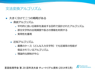 ⽂文法変換アルゴリズム
l  ⼤大きく分けて⼆二つの戦略略がある
l  貪欲アルゴリズム
l  平均的に良良い圧縮率率率を達成する⽬目的で設計されたアルゴリズム
l  部分⽂文字列列の出現頻度度や⻑⾧長さの情報を利利⽤用する
l  実⽤用性を重視
l  近似アルゴリズム
l  最悪のケース（どんな⼊入⼒力力⽂文字列列）でも圧縮率率率の性能が
保証されているアルゴリズム
l  理理論論的な興味が中⼼心
言語処理学会 第 20 回年次大会 チュートリアル資料 (2014年3月)	
 