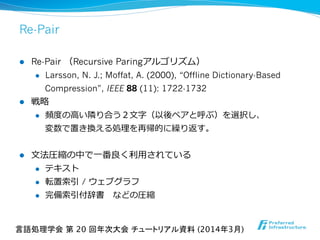 Re-Pair
l  Re-Pair  （Recursive Paringアルゴリズム）
l  Larsson, N. J.; Moffat, A. (2000), “Offline Dictionary-Based
Compression”, IEEE 88 (11): 1722-1732
l  戦略略
l  頻度度の⾼高い隣隣り合う２⽂文字（以後ペアと呼ぶ）を選択し、
変数で置き換える処理理を再帰的に繰り返す。
l  ⽂文法圧縮の中で⼀一番良良く利利⽤用されている
l  テキスト
l  転置索索引 / ウェブグラフ
l  完備索索引付辞書 　などの圧縮
言語処理学会 第 20 回年次大会 チュートリアル資料 (2014年3月)	
 