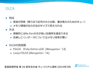 OLCA
l  利利点
l  実装が容易易（隣隣り合う記号の⼤大⼩小⽐比較、置き換えのためのキュー）
l  メモリ領領域が出⼒力力⽂文法のサイズで抑えられる
l  ⽋欠点
l  実験的にはRe-Pairの⽅方が良良い圧縮率率率を達成できる
l  圧縮しにくいデータについてはメモリ効率率率が悪い
l  OLCAの改良良版
l  FOLCA  （Fully-Online LCA）[Maruyama+ ’13]
l  Lossy-FOLCA [Maruyama+ ’14]
言語処理学会 第 20 回年次大会 チュートリアル資料 (2014年3月)	
 