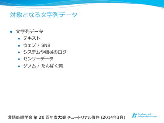 対象となる⽂文字列列データ
l  ⽂文字列列データ
l  テキスト
l  ウェブ / SNS
l  システムや機械のログ
l  センサーデータ
l  ゲノム / たんぱく質
言語処理学会 第 20 回年次大会 チュートリアル資料 (2014年3月)	
 