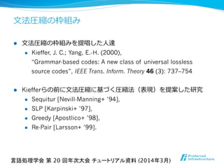 ⽂文法圧縮の枠組み
l  ⽂文法圧縮の枠組みを提唱した⼈人達
l  Kieffer, J. C.; Yang, E.-H. (2000),
“Grammar-based codes: A new class of universal lossless
source codes”, IEEE Trans. Inform. Theory 46 (3): 737–754
l  Kiefferらの前に⽂文法圧縮に基づく圧縮法（表現）を提案した研究
l  Sequitur [Nevill-Manning+ ’94],
l  SLP [Karpinski+ ’97],
l  Greedy [Apostlico+ ’98],
l  Re-Pair [Larsson+ ’99].
言語処理学会 第 20 回年次大会 チュートリアル資料 (2014年3月)	
 