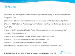 参考⽂文献
[Miyazaki+ ’97] “An Improved Pattern Matching Algorithm for Strings in Terms of Straight-Line
Programs”, CPM.
[Nakamura+ ’09] “Linear-Time Text Compression by Longest-First Substitution”, Algorithms.
[Navarro+ ’99] “A General Practical Approach to Pattern Matching over Ziv-Lempel Compressed
Text”, CPM.
[Navarro+ ’04] "Practical and Flexible Pattern Matching over Ziv-Lempel Compressed Text",
Journal of Discrete Algorithms.
[Navarro+ ’07] "Compressed Full-Text Indexes", ACM Computing Surveys.
[Navarro+ ’11] “Practical Compressed Document Retrieval”, SEA.
[Navarro+ ’12] “Indexing Highly Repetitive Collection”, IWOCA.
[Nevill-Manning+ ‘94] "Compression by Induction of Hierarchical Grammars”, DCC.
言語処理学会 第 20 回年次大会 チュートリアル資料 (2014年3月)	
 