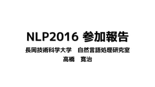 NLP2016 参加報告
長岡技術科学大学 自然言語処理研究室
高橋 寛治
 