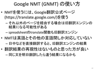 Google NMT (GNMT) の使い方
• NMTを使うには、Google翻訳公式ページ
(https://translate.google.com/)を使う
– それ以外のページを経由する場合は旧翻訳エンジンの
結果になる可能性がある
– spreadsheetのtranslate関数も旧翻訳エンジン
• NMTは英語とその他の言語間しか対応していない
– 日中などを直接翻訳すると、旧翻訳エンジンの結果
• 翻訳結果の再現性はないものと思った方が良い
– 同じ文を明日翻訳したら違う結果になるかも
10
 