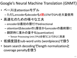 Google’s Neural Machine Translation (GNMT)
• ベースはattentionモデル
– ただしencoderもdecoderも8層LSTMでGPUを大量使用
• 高速化のための様々な工夫
– encoderは最初の層だけbidirectional
– attentionはdecoderの1層目からencoderの最終層に
– 翻訳時に重みの量子化(quantization)
• Tensor Processing Unit (TPU)を使うことでさらに高速
• 低頻度語をsub-word units (wordpieces)で扱う
• beam search decodingでlength normalizationと
coverage penaltyを使う
103
 