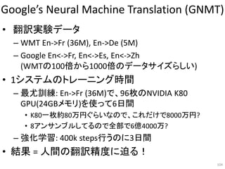 Google’s Neural Machine Translation (GNMT)
• 翻訳実験データ
– WMT En->Fr (36M), En->De (5M)
– Google En<->Fr, En<->Es, En<->Zh
(WMTの100倍から1000倍のデータサイズらしい)
• 1システムのトレーニング時間
– 最尤訓練: En->Fr (36M)で、96枚のNVIDIA K80
GPU(24GBメモリ)を使って6日間
• K80一枚約80万円ぐらいなので、これだけで8000万円?
• 8アンサンブルしてるので全部で6億4000万?
– 強化学習: 400k steps行うのに3日間
• 結果 = 人間の翻訳精度に迫る！
104
 