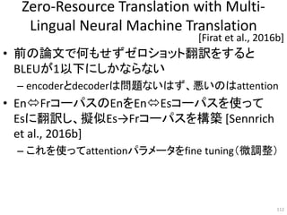 Zero-Resource Translation with Multi-
Lingual Neural Machine Translation
• 前の論文で何もせずゼロショット翻訳をすると
BLEUが1以下にしかならない
– encoderとdecoderは問題ないはず、悪いのはattention
• EnFrコーパスのEnをEnEsコーパスを使って
Esに翻訳し、擬似Es→Frコーパスを構築 [Sennrich
et al., 2016b]
– これを使ってattentionパラメータをfine tuning（微調整）
112
[Firat et al., 2016b]
 