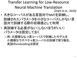 Transfer Learning for Low-Resource
Neural Machine Translation
• 大きなコーパスがある言語対でNMTを訓練し、
訓練されたパラメータを小さなコーパスしかない言
語対で訓練する際の初期値として利用
• 再訓練する必要がない（しないほうがいい）
パラメータは固定しておく
– 例：大規模な仏→英コーパスで訓練したモデルを
小規模なウズベク→英コーパスの訓練で使う場合、
英語のembeddingは固定
113
[Zoph et al., 2016]
 