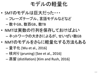モデルの軽量化
• SMTのモデルは巨大だった・・・
– フレーズテーブル、言語モデルなどなど
– 数十GB、数百GB、数TB
• NMTは実数の行列を保存しておけばよい
– ネットワークの大きさによるが、せいぜい数GB
• NMTのモデルをさらに軽量化する方法もある
– 量子化 [Wu et al., 2016]
– 枝刈り (pruning) [See et al., 2016]
– 蒸留 (distillation) [Kim and Rush, 2016]
114
 