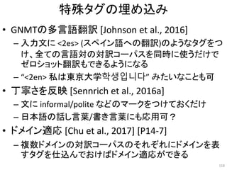 特殊タグの埋め込み
• GNMTの多言語翻訳 [Johnson et al., 2016]
– 入力文に <2es> (スペイン語への翻訳)のようなタグをつ
け、全ての言語対の対訳コーパスを同時に使うだけで
ゼロショット翻訳もできるようになる
– “<2en> 私は東京大学학생입니다” みたいなことも可
• 丁寧さを反映 [Sennrich et al., 2016a]
– 文に informal/polite などのマークをつけておくだけ
– 日本語の話し言葉/書き言葉にも応用可？
• ドメイン適応 [Chu et al., 2017] [P14-7]
– 複数ドメインの対訳コーパスのそれぞれにドメインを表
すタグを仕込んでおけばドメイン適応ができる
118
 