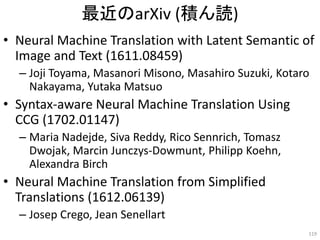 最近のarXiv (積ん読)
• Neural Machine Translation with Latent Semantic of
Image and Text (1611.08459)
– Joji Toyama, Masanori Misono, Masahiro Suzuki, Kotaro
Nakayama, Yutaka Matsuo
• Syntax-aware Neural Machine Translation Using
CCG (1702.01147)
– Maria Nadejde, Siva Reddy, Rico Sennrich, Tomasz
Dwojak, Marcin Junczys-Dowmunt, Philipp Koehn,
Alexandra Birch
• Neural Machine Translation from Simplified
Translations (1612.06139)
– Josep Crego, Jean Senellart
119
 