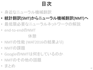 目次
• 身近なニューラル機械翻訳
• 統計翻訳(SMT)からニューラル機械翻訳(NMT)へ
• 最低限必要なニューラルネットワークの解説
• end-to-endのNMT
• NMTの性能 (WAT2016の結果より)
• NMTの課題
• GoogleのNMTは何をしているのか
• NMTのその他の話題
• まとめ 12
休憩
 