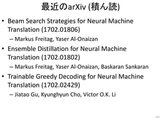 最近のarXiv (積ん読)
• Beam Search Strategies for Neural Machine
Translation (1702.01806)
– Markus Freitag, Yaser Al-Onaizan
• Ensemble Distillation for Neural Machine
Translation (1702.01802)
– Markus Freitag, Yaser Al-Onaizan, Baskaran Sankaran
• Trainable Greedy Decoding for Neural Machine
Translation (1702.02429)
– Jiatao Gu, Kyunghyun Cho, Victor O.K. Li
120
 