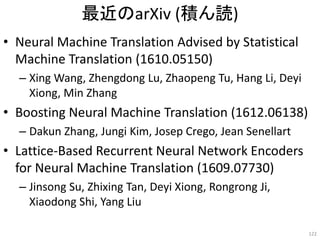 最近のarXiv (積ん読)
• Neural Machine Translation Advised by Statistical
Machine Translation (1610.05150)
– Xing Wang, Zhengdong Lu, Zhaopeng Tu, Hang Li, Deyi
Xiong, Min Zhang
• Boosting Neural Machine Translation (1612.06138)
– Dakun Zhang, Jungi Kim, Josep Crego, Jean Senellart
• Lattice-Based Recurrent Neural Network Encoders
for Neural Machine Translation (1609.07730)
– Jinsong Su, Zhixing Tan, Deyi Xiong, Rongrong Ji,
Xiaodong Shi, Yang Liu
122
 