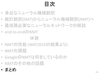 目次
• 身近なニューラル機械翻訳
• 統計翻訳(SMT)からニューラル機械翻訳(NMT)へ
• 最低限必要なニューラルネットワークの解説
• end-to-endのNMT
• NMTの性能 (WAT2016の結果より)
• NMTの課題
• GoogleのNMTは何をしているのか
• NMTのその他の話題
• まとめ 123
休憩
 
