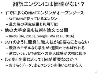 翻訳エンジンには価値がない？
• すでに多くのNMTエンジンがオープンソース
– SYSTRANが使っているエンジン
– 最先端の研究成果も利用可能
• 他の大手企業も技術を論文で公開
– Baidu [He, 2015], Google [Wu et al., 2016]
• SMTのように開発に職人技が必要なこともない
– 既存のモデルなら学生が1週間かければ作れる
– 逆にいうと、MT研究への参入障壁が大幅に低下
• じゃあ（企業にとって）何が重要なのか？
– おそらくデータ、あとエンジンを使いこなせる人
125
 