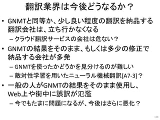 翻訳業界は今後どうなるか？
• GNMTと同等か、少し良い程度の翻訳を納品する
翻訳会社は、立ち行かなくなる
– クラウド翻訳サービスの会社は危ない？
• GNMTの結果をそのまま、もしくは多少の修正で
納品する会社が多発
– GNMTを使ったかどうかを見分けるのが難しい
– 敵対性学習を用いたニューラル機械翻訳[A7-3]？
• 一般の人がGNMTの結果をそのまま使用し、
Web上や街中に誤訳が氾濫
– 今でもたまに問題になるが、今後はさらに悪化？
128
 
