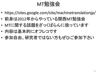 MT勉強会
• https://sites.google.com/site/machinetranslationjp/
• 前身は2012年からやっている関西MT勉強会
• MTに関する話題をざっくばらんに扱っています
• 内容は基本的にオフレコです
• 参加自由、研究者ではない方もぜひご参加下さい
133
 