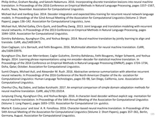 135
Philip Arthur, Graham Neubig, and Satoshi Nakamura. 2016. Incorporating discrete translation lexicons into neural machine
translation. In Proceedings of the 2016 Conference on Empirical Methods in Natural Language Processing, pages 1557–1567,
Austin, Texas, November. Association for Computational Linguistics.
Michael Auli and Jianfeng Gao. 2014. Decoder integration and expected bleu training for recurrent neural network language
models. In Proceedings of the 52nd Annual Meeting of the Association for Computational Linguistics (Volume 2: Short
Papers), pages 136–142. Association for Computational Linguistics, June.
Michael Auli, Michel Galley, Chris Quirk, and Geoffrey Zweig. 2013. Joint language and translation modeling with recurrent
neural networks. In Proceedings of the 2013 Conference on Empirical Methods in Natural Language Processing, pages
1044–1054. Association for Computational Linguistics.
Dzmitry Bahdanau, Kyunghyun Cho, and Yoshua Bengio. 2014. Neural machine translation by jointly learning to align and
translate. CoRR, abs/1409.0473.
Ozan Caglayan, Lo ̈ıc Barrault, and Fethi Bougares. 2016. Multimodal attention for neural machine translation. CoRR,
abs/1609.03976.
Kyunghyun Cho, Bart van Merrienboer, Caglar Gulcehre, Dzmitry Bahdanau, Fethi Bougares, Holger Schwenk, and Yoshua
Bengio. 2014. Learning phrase representations using rnn encoder–decoder for statistical machine translation. In
Proceedings of the 2014 Conference on Empirical Methods in Natural Language Processing (EMNLP), pages 1724–1734,
Doha, Qatar, October. Association for Computational Linguistics.
Sumit Chopra, Michael Auli, and Alexander M. Rush. 2016. Abstractive sentence summarization with attentive recurrent
neural networks. In Proceedings of the 2016 Conference of the North American Chapter of the As- sociation for
Computational Linguistics: Human Language Technologies, pages 93–98, San Diego, California, June. Association for
Computational Linguistics.
Chenhui Chu, Raj Dabre, and Sadao Kurohashi. 2017. An empirical comparison of simple domain adaptation methods for
neural machine translation. CoRR, abs/1701.03214.
Junyoung Chung, Kyunghyun Cho, and Yoshua Bengio. 2016. A character-level decoder without explicit seg- mentation for
neural machine translation. In Proceedings of the 54th Annual Meeting of the Association for Computational Linguistics
(Volume 1: Long Papers), pages 1693–1703. Association for Computational Lin- guistics.
Marta R. Costa-jussa` and Jose ́ A. R. Fonollosa. 2016. Character-based neural machine translation. In Proceedings of the
54th Annual Meeting of the Association for Computational Linguistics (Volume 2: Short Papers), pages 357–361, Berlin,
Germany, August. Association for Computational Linguistics.
 