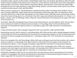 136
Josep Maria Crego, Jungi Kim, Guillaume Klein, Anabel Rebollo, Kathy Yang, Jean Senellart, Egor Akhanov, Patrice Brunelle,
Aurelien Coquard, Yongchao Deng, Satoshi Enoue, Chiyo Geiss, Joshua Johanson, Ardas Khalsa, Raoum Khiari, Byeongil Ko,
Catherine Kobus, Jean Lorieux, Leidiana Martins, Dang-Chuan Nguyen, Alexandra Priori, Thomas Riccardi, Natalia Segal,
Christophe Servan, Cyril Tiquet, Bo Wang, Jin Yang, Dakun Zhang, Jing Zhou, and Peter Zoldan. 2016. Systran’s pure neural
machine translation systems. CoRR, abs/1610.05540.
Fabien Cromieres, Chenhui Chu, Toshiaki Nakazawa, and Sadao Kurohashi, 2016. Proceedings of the 3rd Work- shop on
Asian Translation (WAT2016), chapter Kyoto University Participation to WAT 2016, pages 166–174. Workshop on Asian
Translation.Jeffrey Dean, Greg Corrado, Rajat Monga, Kai Chen, Matthieu Devin, Mark Mao, Marc’aurelio Ranzato, Andrew
Senior, Paul Tucker, Ke Yang, Quoc V. Le, and Andrew Y. Ng. 2012. Large scale distributed deep networks. In F. Pereira, C. J. C.
Burges, L. Bottou, and K. Q. Weinberger, editors, Advances in Neural Information Processing Systems 25, pages 1223–1231.
Curran Associates, Inc.
Jacob Devlin, Rabih Zbib, Zhongqiang Huang, Thomas Lamar, Richard Schwartz, and John Makhoul. 2014. Fast and robust
neural network joint models for statistical machine translation. In Proceedings of the 52nd Annual Meeting of the
Association for Computational Linguistics (Volume 1: Long Papers), pages 1370–1380. Association for Computational
Linguistics.
Li Dong and Mirella Lapata. 2016. Language to logical form with neural attention. CoRR, abs/1601.01280.
Daxiang Dong, Hua Wu, Wei He, Dianhai Yu, and Haifeng Wang. 2015. Multi-task learning for multiple language translation.
In Proceedings of the 53rd Annual Meeting of the Association for Computational Linguistics and the 7th International Joint
Conference on Natural Language Processing (Volume 1: Long Papers), pages 1723– 1732. Association for Computational
Linguistics.
Orhan Firat, Kyunghyun Cho, and Yoshua Bengio. 2016a. Multi-way, multilingual neural machine translation with a shared
attention mechanism. In Proceedings of the 2016 Conference of the North American Chapter of the Association for
Computational Linguistics: Human Language Technologies, pages 866–875. Association for Computational Linguistics.
Orhan Firat, Baskaran Sankaran, Yaser Al-Onaizan, T. Fatos Yarman Vural, and Kyunghyun Cho. 2016b. Zero- resource
translation with multi-lingual neural machine translation. In Proceedings of the 2016 Conference on Empirical Methods in
Natural Language Processing, pages 268–277. Association for Computational Linguis- tics.
Jianfeng Gao, Xiaodong He, Wen tau Yih, and Li Deng. 2014. Learning continuous phrase representations for translation
modeling. In Proceedings of the 52nd Annual Meeting of the Association for Computational Linguistics (Volume 1: Long
Papers), pages 699–709. Association for Computational Linguistics, June.
 