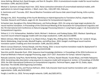 137
Jonas Gehring, Michael Auli, David Grangier, and Yann N. Dauphin. 2016. A convolutional encoder model for neural machine
translation. CoRR, abs/1611.02344.
Michael U. Gutmann and Aapo Hyva ̈rinen. 2012. Noise-contrastive estimation of unnormalized statistical models, with
applications to natural image statistics. J. Mach. Learn. Res., 13(1):307–361, February.
K. Hashimoto and Y. Tsuruoka. 2017. Neural Machine Translation with Source-Side Latent Graph Parsing. ArXiv e-prints,
February.
Zhongjun He, 2015. Proceedings of the Fourth Workshop on Hybrid Approaches to Translation (HyTra), chapter Baidu
Translate: Research and Products, pages 61–62. Association for Computational Linguistics.
Se ́bastien Jean, Kyunghyun Cho, Roland Memisevic, and Yoshua Bengio. 2015. On using very large target vocabulary for
neural machine translation. In Proceedings of the 53rd Annual Meeting of the Association for Computational Linguistics and
the 7th International Joint Conference on Natural Language Processing (Volume 1: Long Papers), pages 1–10. Association for
Computational Linguistics.
Shihao Ji, S. V. N. Vishwanathan, Nadathur Satish, Michael J. Anderson, and Pradeep Dubey. 2015. Blackout: Speeding up
recurrent neural network language models with very large vocabularies. CoRR, abs/1511.06909.
Melvin Johnson, Mike Schuster, Quoc V. Le, Maxim Krikun, Yonghui Wu, Zhifeng Chen, Nikhil Thorat, Fer- nanda B. Vie ́gas,
Martin Wattenberg, Greg Corrado, Macduff Hughes, and Jeffrey Dean. 2016. Google’s multilingual neural machine
translation system: Enabling zero-shot translation. CoRR, abs/1611.04558.
Marcin Junczys-Dowmunt, Tomasz Dwojak, and Hieu Hoang. 2016. Is neural machine translation ready for deployment? A
case study on 30 translation directions. CoRR, abs/1610.01108.
Yoon Kim and M. Alexander Rush. 2016. Sequence-level knowledge distillation. In Proceedings of the 2016 Conference on
Empirical Methods in Natural Language Processing, pages 1317–1327. Association for Compu- tational Linguistics.
Natsuda Laokulrat, Sang Phan, Noriki Nishida, Raphael Shu, Yo Ehara, Naoaki Okazaki, Yusuke Miyao, and Hideki Nakayama.
2016. Generating video description using sequence-to-sequence model with temporal at- tention. In Proceedings of COLING
2016, the 26th International Conference on Computational Linguistics: Technical Papers, pages 44–52, Osaka, Japan,
December. The COLING 2016 Organizing Committee.
Jason Lee, Kyunghyun Cho, and Thomas Hofmann. 2016. Fully character-level neural machine translation with- out explicit
segmentation. CoRR, abs/1610.03017.
Fengfu Li and Bin Liu. 2016. Ternary weight networks. CoRR, abs/1605.04711.
 