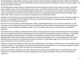 139
Toshiaki Nakazawa, Hideya Mino, Chenchen Ding, Isao Goto, Graham Neubig, and Sadao Kurohashi, 2016a. Proceedings of
the 3rd Workshop on Asian Translation (WAT2016), chapter Overview of the 3rd Workshop on Asian Translation, pages 1–46.
Workshop on Asian Translation.
Toshiaki Nakazawa, Manabu Yaguchi, Kiyotaka Uchimoto, Masao Utiyama, Eiichiro Sumita, Sadao Kurohashi, and Hitoshi
Isahara. 2016b. Aspec: Asian scientific paper excerpt corpus. In Nicoletta Calzolari (Confer- ence Chair), Khalid Choukri,
Thierry Declerck, Marko Grobelnik, Bente Maegaard, Joseph Mariani, Asuncion Moreno, Jan Odijk, and Stelios Piperidis,
editors, Proceedings of the Ninth International Conference on Lan- guage Resources and Evaluation (LREC 2016), pages
2204–2208, Portoro, Slovenia, may. European Language Resources Association (ELRA).
Abigail See, Minh-Thang Luong, and D. Christopher Manning. 2016. Compression of neural machine translation models via
pruning. In Proceedings of The 20th SIGNLL Conference on Computational Natural Language Learning, pages 291–301.
Association for Computational Linguistics.
Rico Sennrich, Barry Haddow, and Alexandra Birch. 2016a. Controlling politeness in neural machine translation via side
constraints. In Proceedings of the 2016 Conference of the North American Chapter of the Association for Computational
Linguistics: Human Language Technologies, pages 35–40, San Diego, California, June. Association for Computational
Linguistics.
Rico Sennrich, Barry Haddow, and Alexandra Birch. 2016b. Improving neural machine translation models with monolingual
data. In Proceedings of the 54th Annual Meeting of the Association for Computational Linguistics (Volume 1: Long Papers),
pages 86–96, Berlin, Germany, August. Association for Computational Linguistics.Rico Sennrich, Barry Haddow, and
Alexandra Birch. 2016c. Neural machine translation of rare words with subword units. In Proceedings of the 54th Annual
Meeting of the Association for Computational Linguistics (Volume 1: Long Papers), pages 1715–1725, Berlin, Germany,
August. Association for Computational Linguis- tics.
Shiqi Shen, Yong Cheng, Zhongjun He, Wei He, Hua Wu, Maosong Sun, and Yang Liu. 2016. Minimum risk training for neural
machine translation. In Proceedings of the 54th Annual Meeting of the Association for Com- putational Linguistics (Volume
1: Long Papers), pages 1683–1692. Association for Computational Linguistics.
Xing Shi, Kevin Knight, and Deniz Yuret. 2016a. Why neural translations are the right length. In Proceedings of the 2016
Conference on Empirical Methods in Natural Language Processing, pages 2278–2282. Association for Computational
Linguistics.
 