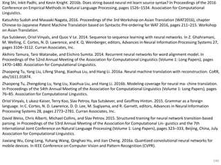140
Xing Shi, Inkit Padhi, and Kevin Knight. 2016b. Does string-based neural mt learn source syntax? In Proceedings of the 2016
Conference on Empirical Methods in Natural Language Processing, pages 1526–1534. Association for Computational
Linguistics.
Katsuhito Sudoh and Masaaki Nagata, 2016. Proceedings of the 3rd Workshop on Asian Translation (WAT2016), chapter
Chinese-to-Japanese Patent Machine Translation based on Syntactic Pre-ordering for WAT 2016, pages 211–215. Workshop
on Asian Translation.
Ilya Sutskever, Oriol Vinyals, and Quoc V Le. 2014. Sequence to sequence learning with neural networks. In Z. Ghahramani,
M. Welling, C. Cortes, N. D. Lawrence, and K. Q. Weinberger, editors, Advances in Neural Information Processing Systems 27,
pages 3104–3112. Curran Associates, Inc.
Akihiro Tamura, Taro Watanabe, and Eiichiro Sumita. 2014. Recurrent neural networks for word alignment model. In
Proceedings of the 52nd Annual Meeting of the Association for Computational Linguistics (Volume 1: Long Papers), pages
1470–1480. Association for Computational Linguistics.
Zhaopeng Tu, Yang Liu, Lifeng Shang, Xiaohua Liu, and Hang Li. 2016a. Neural machine translation with reconstruction. CoRR,
abs/1611.01874.
Zhaopeng Tu, Zhengdong Lu, Yang Liu, Xiaohua Liu, and Hang Li. 2016b. Modeling coverage for neural ma- chine translation.
In Proceedings of the 54th Annual Meeting of the Association for Computational Linguistics (Volume 1: Long Papers), pages
76–85. Association for Computational Linguistics.
Oriol Vinyals, Ł ukasz Kaiser, Terry Koo, Slav Petrov, Ilya Sutskever, and Geoffrey Hinton. 2015. Grammar as a foreign
language. In C. Cortes, N. D. Lawrence, D. D. Lee, M. Sugiyama, and R. Garnett, editors, Advances in Neural Information
Processing Systems 28, pages 2773–2781. Curran Associates, Inc.
David Weiss, Chris Alberti, Michael Collins, and Slav Petrov. 2015. Structured training for neural network transition-based
parsing. In Proceedings of the 53rd Annual Meeting of the Association for Computational Lin- guistics and the 7th
International Joint Conference on Natural Language Processing (Volume 1: Long Papers), pages 323–333, Beijing, China, July.
Association for Computational Linguistics.
Jiaxiang Wu, Cong Leng, Yuhang Wang, Qinghao Hu, and Jian Cheng. 2016a. Quantized convolutional neural networks for
mobile devices. In IEEE Conference on Computer Vision and Pattern Recognition (CVPR).
 