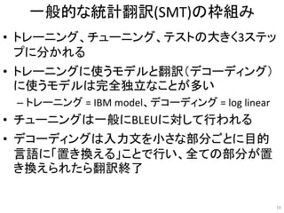 一般的な統計翻訳(SMT)の枠組み
• トレーニング、チューニング、テストの大きく3ステッ
プに分かれる
• トレーニングに使うモデルと翻訳（デコーディング）
に使うモデルは完全独立なことが多い
– トレーニング = IBM model、デコーディング = log linear
• チューニングは一般にBLEUに対して行われる
• デコーディングは入力文を小さな部分ごとに目的
言語に「置き換える」ことで行い、全ての部分が置
き換えられたら翻訳終了
16
 