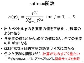 softmax関数
• 出力ベクトル y の各要素の値を正規化し、確率の
ように扱う
• 各要素の値は0から1の間の値になり、全ての要素
の和が1になる
• Kは翻訳なら目的言語の語彙サイズに当たる
• 色々と便利な関数だが、計算がものすごく重たい
– そのためNMTでは3万や5万などに語彙サイズを制限
𝜎(𝒚) 𝑗 =
𝑒 𝑦 𝑗
𝑘=1
𝐾
𝑒 𝑦 𝑘
for 𝑗 = 1, … , 𝐾
27
 