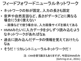 フィードフォワードニューラルネットワーク
• ネットワークの形が固定、入力の長さも固定
• 音声や自然言語など、長さがデータごとに異なる
場合にうまく使えない
– 画像などで使う場合は、入力画像サイズを揃えてある
• HMMみたいに入力データを少しずつ読み込むよう
なネットワークがあればなぁ
• 過去に読み込んだデータの情報を覚えておけたら
なぁ
• そうだ！リカレントニューラルネットワークだ！
注： CNNを使う論文もありますが、今回はRNNのみ
[Gehring et al., 2016 ]29
 