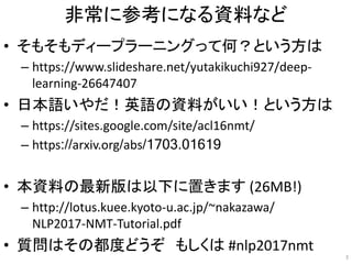 非常に参考になる資料など
• そもそもディープラーニングって何？という方は
– https://www.slideshare.net/yutakikuchi927/deep-
learning-26647407
• 日本語いやだ！英語の資料がいい！という方は
– https://sites.google.com/site/acl16nmt/
– https://arxiv.org/abs/1703.01619
• 本資料の最新版は以下に置きます (26MB!)
– http://lotus.kuee.kyoto-u.ac.jp/~nakazawa/
NLP2017-NMT-Tutorial.pdf
• 質問はその都度どうぞ もしくは #nlp2017nmt
3
 
