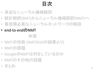 目次
• 身近なニューラル機械翻訳
• 統計翻訳(SMT)からニューラル機械翻訳(NMT)へ
• 最低限必要なニューラルネットワークの解説
• end-to-endのNMT
• NMTの性能 (WAT2016の結果より)
• NMTの課題
• GoogleのNMTは何をしているのか
• NMTのその他の話題
• まとめ 34
休憩
 
