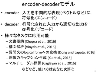 encoder-decoderモデル
• encoder： 入力を中間的な表現（ベクトルなど）に
符号化（エンコード）
• decoder： 符号化された入力から適切な出力を
復号化（デコード）
• 様々なタスクに応用可能
– 文書要約 [Chopra et al., 2016]
– 構文解析 [Vinyals et al., 2015]
– 質問文のlogical formへの変換 [Dong and Lapata, 2016]
– 画像のキャプション生成 [Xu et al., 2015]
– マルチモーダル翻訳 [Caglayan et al., 2016]
39
などなど、使い方はあなた次第👆
 