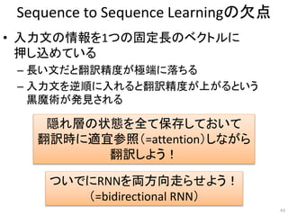 Sequence to Sequence Learningの欠点
• 入力文の情報を1つの固定長のベクトルに
押し込めている
– 長い文だと翻訳精度が極端に落ちる
– 入力文を逆順に入れると翻訳精度が上がるという
黒魔術が発見される
43
隠れ層の状態を全て保存しておいて
翻訳時に適宜参照（=attention）しながら
翻訳しよう！
ついでにRNNを両方向走らせよう！
（=bidirectional RNN）
 