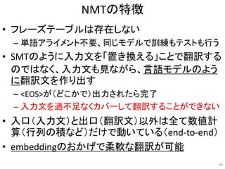 NMTの特徴
• フレーズテーブルは存在しない
– 単語アライメント不要、同じモデルで訓練もテストも行う
• SMTのように入力文を「置き換える」ことで翻訳する
のではなく、入力文も見ながら、言語モデルのよう
に翻訳文を作り出す
– <EOS>が（どこかで）出力されたら完了
– 入力文を過不足なくカバーして翻訳することができない
• 入口（入力文）と出口（翻訳文）以外は全て数値計
算（行列の積など）だけで動いている（end-to-end）
• embeddingのおかげで柔軟な翻訳が可能
49
 