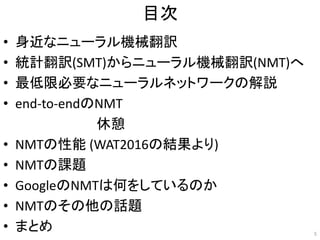 目次
• 身近なニューラル機械翻訳
• 統計翻訳(SMT)からニューラル機械翻訳(NMT)へ
• 最低限必要なニューラルネットワークの解説
• end-to-endのNMT
• NMTの性能 (WAT2016の結果より)
• NMTの課題
• GoogleのNMTは何をしているのか
• NMTのその他の話題
• まとめ 5
休憩
 