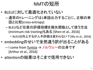 NMTの短所
• BLEUに対して最適化されていない
– 通常のトレーニングは1単語出力するごとに、正解の単
語と比較(cross-entropy)
– BLEUなど任意の評価指標を損失関数として使う方法
(minimum risk training)もある [Shen et al., 2016]
• BLEUは向上するが人手評価は変わらない？[Wu et al., 2016]
• embeddingのせいで全然違う訳が出ることがある
– I come from Tunisia → ノルウェーの出身です
[Arthur et al., 2016]
• attentionの結果はそこまで信用できない
56
 
