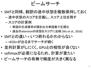 ビームサーチ
• SMTと同様、翻訳の途中状態を複数保持しておく
– 途中状態のスコアを定義し、スコア上位を残す
– スコアの計算例
• 単語の生成確率の積を出力単語数で正規化
• 過去のattentionの状態をスコアに反映 [Wu et al., 2016]
• SMTとの違い = いつ終わるかわからない
– <EOS>が出るまでサーチが続く
• 並列計算がしにくく、GPUとの相性が良くない
• softmaxが必要になるため、計算が重たい
• ビームサーチの有無で精度が大きく異なる
58
 