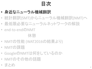 目次
• 身近なニューラル機械翻訳
• 統計翻訳(SMT)からニューラル機械翻訳(NMT)へ
• 最低限必要なニューラルネットワークの解説
• end-to-endのNMT
• NMTの性能 (WAT2016の結果より)
• NMTの課題
• GoogleのNMTは何をしているのか
• NMTのその他の話題
• まとめ 6
休憩
 