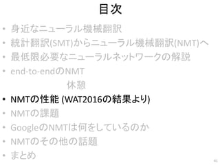 目次
• 身近なニューラル機械翻訳
• 統計翻訳(SMT)からニューラル機械翻訳(NMT)へ
• 最低限必要なニューラルネットワークの解説
• end-to-endのNMT
• NMTの性能 (WAT2016の結果より)
• NMTの課題
• GoogleのNMTは何をしているのか
• NMTのその他の話題
• まとめ 61
休憩
 