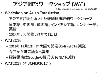 アジア翻訳ワークショップ (WAT)
• Workshop on Asian Translation
– アジア言語を対象とした機械翻訳評価ワークショップ
– 日本語、中国語、韓国語、インドネシア語、ヒンディー語、
英語
– 2014年より開催、昨年で3回目
• WAT2016
– 2016年12月12日に大阪で開催（Coling2016併設）
– 今回から研究論文も募集
– 招待講演はGoogleの賀沢氏 (GNMTの話)
• WAT2017 @ IJCNLP2017？
http://lotus.kuee.kyoto-u.ac.jp/WAT/
62
 