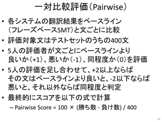 一対比較評価（Pairwise）
• 各システムの翻訳結果をベースライン
（フレーズベースSMT）と文ごとに比較
• 評価対象文はテストセットのうちの400文
• 5人の評価者が文ごとにベースラインより
良いか（+1）、悪いか（-1）、同程度か（0）を評価
• 5人の評価を足し合わせて、+2以上ならば
その文はベースラインより良いと、-2以下ならば
悪いと、それ以外ならば同程度と判定
• 最終的にスコアを以下の式で計算
– Pairwise Score = 100 × (勝ち数 - 負け数) / 400
66
 