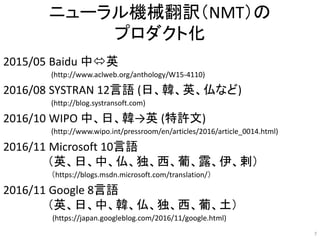 ニューラル機械翻訳（NMT）の
プロダクト化
2015/05 Baidu 中英
(http://www.aclweb.org/anthology/W15-4110)
2016/08 SYSTRAN 12言語 (日、韓、英、仏など)
(http://blog.systransoft.com)
2016/10 WIPO 中、日、韓→英 (特許文)
(http://www.wipo.int/pressroom/en/articles/2016/article_0014.html)
2016/11 Microsoft 10言語
（英、日、中、仏、独、西、葡、露、伊、剌）
（https://blogs.msdn.microsoft.com/translation/）
2016/11 Google 8言語
（英、日、中、韓、仏、独、西、葡、土）
(https://japan.googleblog.com/2016/11/google.html)
7
 