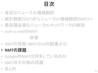 目次
• 身近なニューラル機械翻訳
• 統計翻訳(SMT)からニューラル機械翻訳(NMT)へ
• 最低限必要なニューラルネットワークの解説
• end-to-endのNMT
• NMTの性能 (WAT2016の結果より)
• NMTの課題
• GoogleのNMTは何をしているのか
• NMTのその他の話題
• まとめ 81
休憩
 