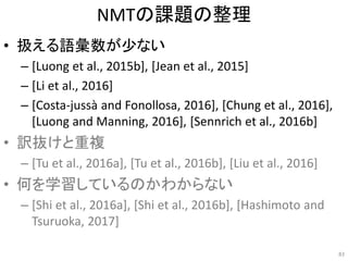 NMTの課題の整理
• 扱える語彙数が少ない
– [Luong et al., 2015b], [Jean et al., 2015]
– [Li et al., 2016]
– [Costa-jussà and Fonollosa, 2016], [Chung et al., 2016],
[Luong and Manning, 2016], [Sennrich et al., 2016b]
• 訳抜けと重複
– [Tu et al., 2016a], [Tu et al., 2016b], [Liu et al., 2016]
• 何を学習しているのかわからない
– [Shi et al., 2016a], [Shi et al., 2016b], [Hashimoto and
Tsuruoka, 2017]
83
 