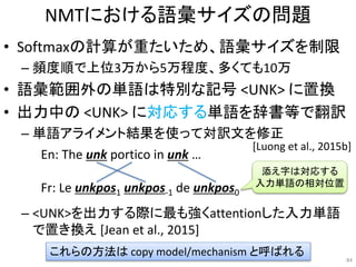 NMTにおける語彙サイズの問題
• Softmaxの計算が重たいため、語彙サイズを制限
– 頻度順で上位3万から5万程度、多くても10万
• 語彙範囲外の単語は特別な記号 <UNK> に置換
• 出力中の <UNK> に対応する単語を辞書等で翻訳
– 単語アライメント結果を使って対訳文を修正
– <UNK>を出力する際に最も強くattentionした入力単語
で置き換え [Jean et al., 2015]
84
En: The unk portico in unk …
Fr: Le unkpos1 unkpos-1 de unkpos0
[Luong et al., 2015b]
添え字は対応する
入力単語の相対位置
これらの方法は copy model/mechanism と呼ばれる
 