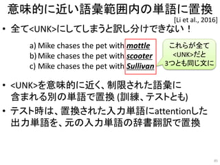 意味的に近い語彙範囲内の単語に置換
• 全て<UNK>にしてしまうと訳し分けできない！
• <UNK>を意味的に近く、制限された語彙に
含まれる別の単語で置換 (訓練、テストとも)
• テスト時は、置換された入力単語にattentionした
出力単語を、元の入力単語の辞書翻訳で置換
85
[Li et al., 2016]
a) Mike chases the pet with mottle
b)Mike chases the pet with scooter
c) Mike chases the pet with Sullivan
これらが全て
<UNK>だと
3つとも同じ文に
 